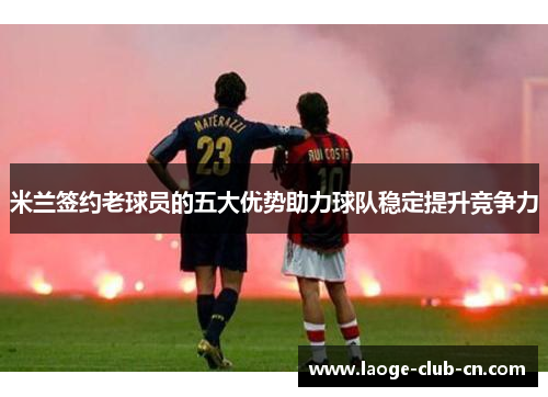 米兰签约老球员的五大优势助力球队稳定提升竞争力 米兰签约老球员的五大优势助力球队稳定提升竞争力