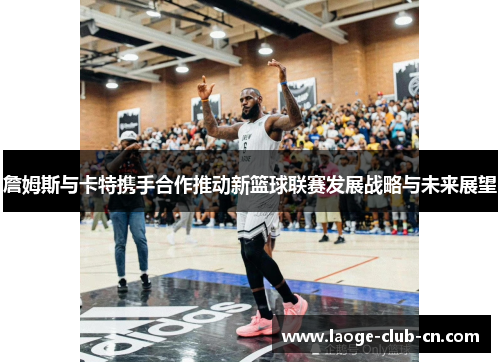 詹姆斯与卡特携手合作推动新篮球联赛发展战略与未来展望 詹姆斯与卡特携手合作推动新篮球联赛发展战略与未来展望