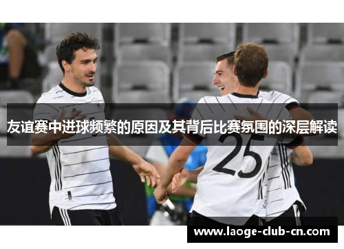 友谊赛中进球频繁的原因及其背后比赛氛围的深层解读 友谊赛中进球频繁的原因及其背后比赛氛围的深层解读