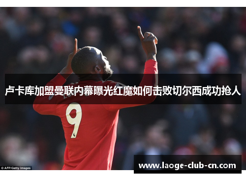 卢卡库加盟曼联内幕曝光红魔如何击败切尔西成功抢人