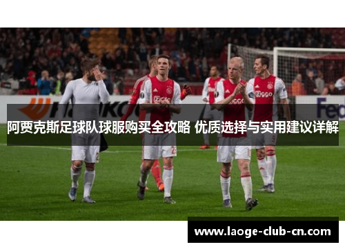 阿贾克斯足球队球服购买全攻略 优质选择与实用建议详解 阿贾克斯足球队球服购买全攻略 优质选择与实用建议详解