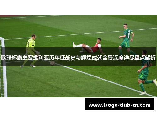 欧联杯霸主塞维利亚历年征战史与辉煌成就全景深度详尽盘点解析 欧联杯霸主塞维利亚历年征战史与辉煌成就全景深度详尽盘点解析