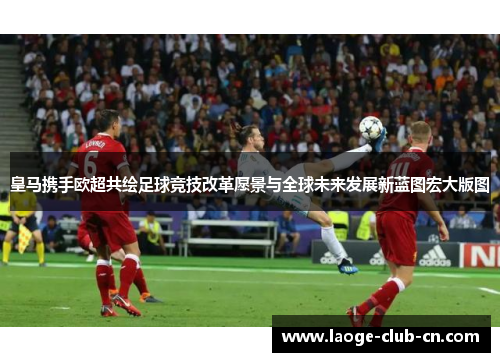 皇马携手欧超共绘足球竞技改革愿景与全球未来发展新蓝图宏大版图 皇马携手欧超共绘足球竞技改革愿景与全球未来发展新蓝图宏大版图