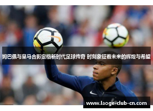 姆巴佩与皇马合影定格新时代足球传奇 时刻象征着未来的辉煌与希望