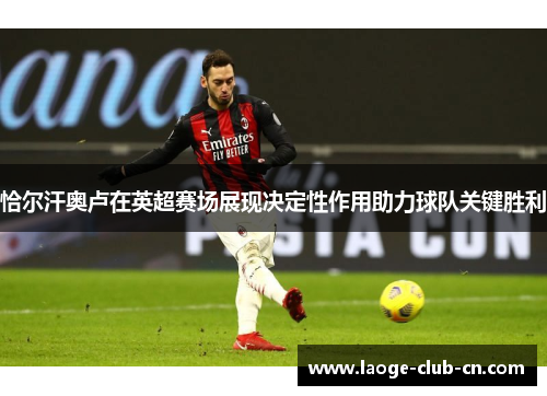 恰尔汗奥卢在英超赛场展现决定性作用助力球队关键胜利