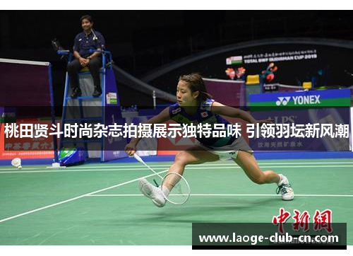 桃田贤斗时尚杂志拍摄展示独特品味 引领羽坛新风潮 桃田贤斗时尚杂志拍摄展示独特品味 引领羽坛新风潮