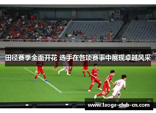 田径赛季全面开花 选手在各项赛事中展现卓越风采