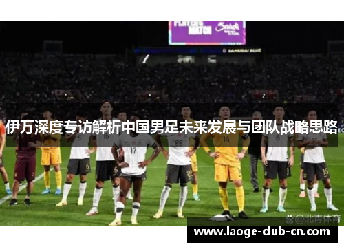 伊万深度专访解析中国男足未来发展与团队战略思路