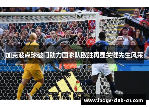 加克波点球破门助力国家队取胜再显关键先生风采 加克波点球破门助力国家队取胜再显关键先生风采