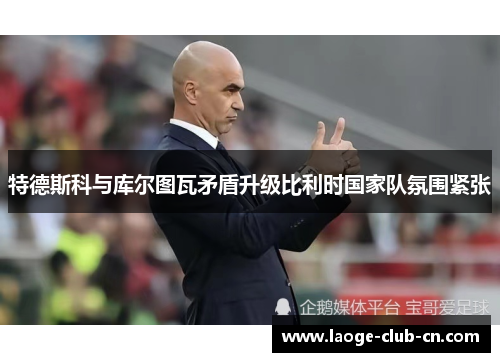 特德斯科与库尔图瓦矛盾升级比利时国家队氛围紧张