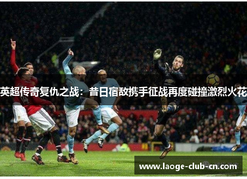 英超传奇复仇之战：昔日宿敌携手征战再度碰撞激烈火花
