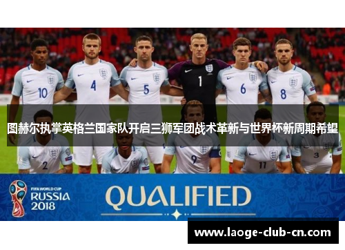 图赫尔执掌英格兰国家队开启三狮军团战术革新与世界杯新周期希望