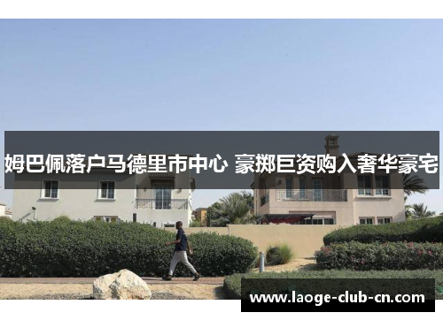 姆巴佩落户马德里市中心 豪掷巨资购入奢华豪宅