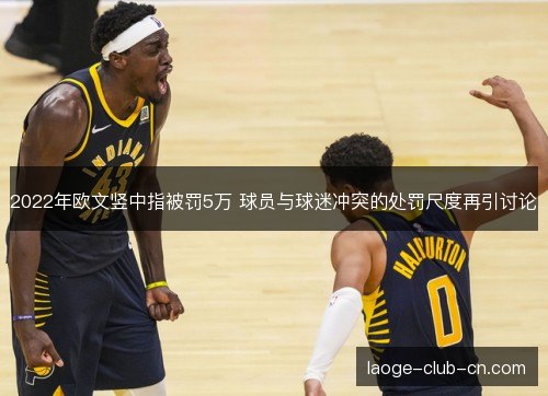 2022年欧文竖中指被罚5万 球员与球迷冲突的处罚尺度再引讨论 2022年欧文竖中指被罚5万 球员与球迷冲突的处罚尺度再引讨论