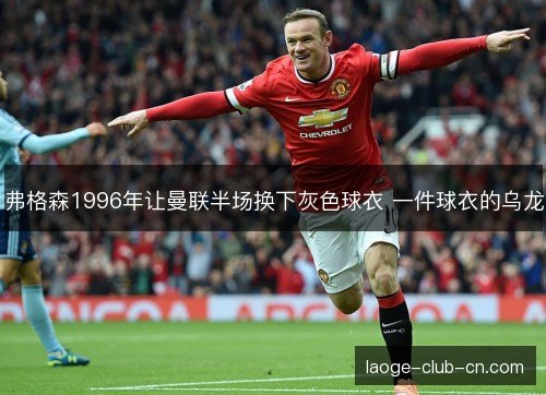 弗格森1996年让曼联半场换下灰色球衣 一件球衣的乌龙 弗格森1996年让曼联半场换下灰色球衣 一件球衣的乌龙